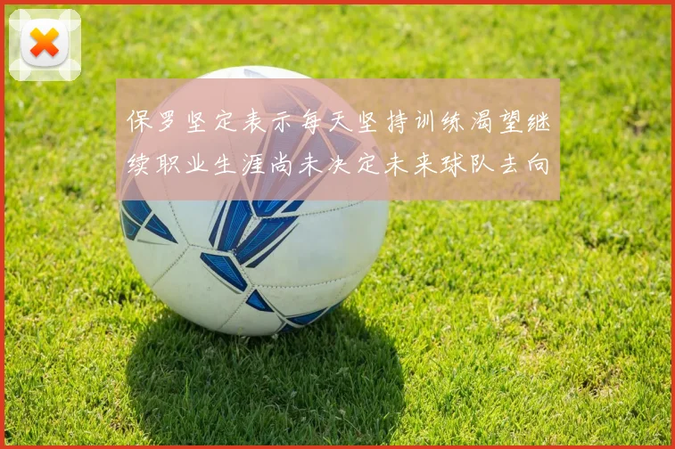 保罗坚定表示每天坚持训练渴望继续职业生涯尚未决定未来球队去向