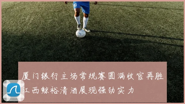 厦门银行主场常规赛圆满收官再胜江西鲸裕清酒展现强劲实力