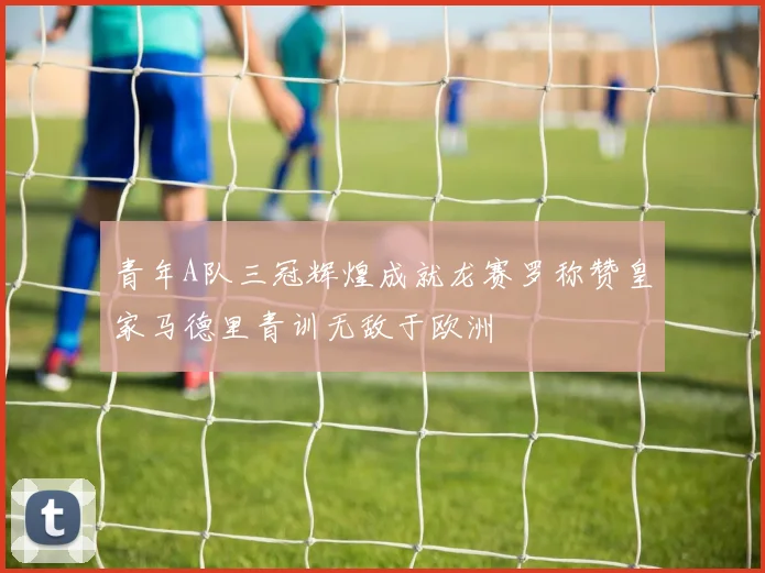 青年A队三冠辉煌成就龙赛罗称赞皇家马德里青训无敌于欧洲