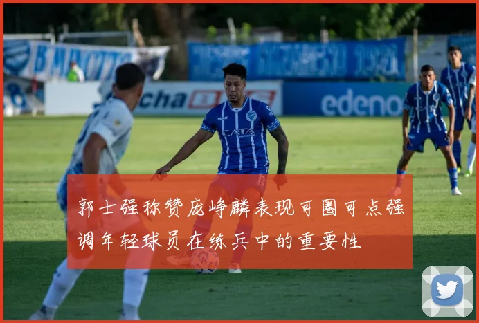 郭士强称赞庞峥麟表现可圈可点强调年轻球员在练兵中的重要性