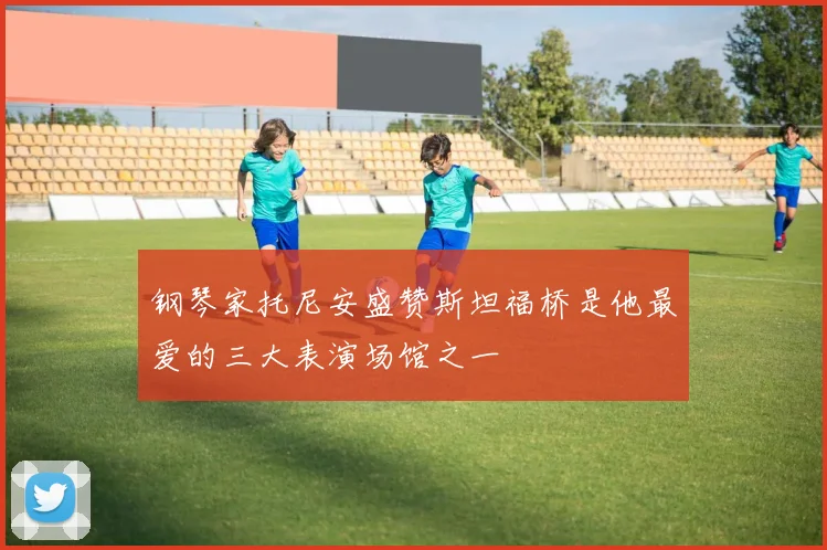钢琴家托尼安盛赞斯坦福桥是他最爱的三大表演场馆之一