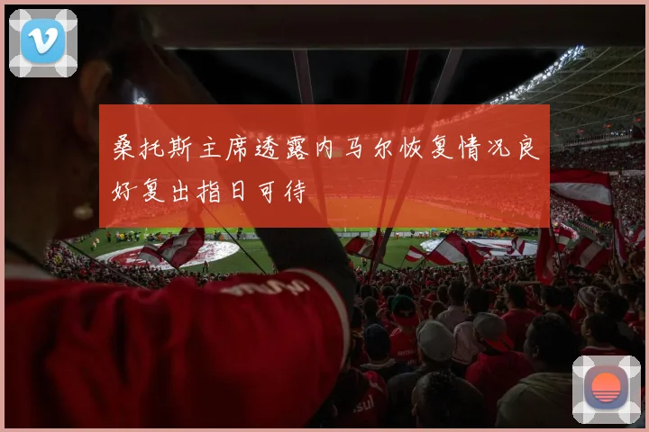 桑托斯主席透露内马尔恢复情况良好复出指日可待