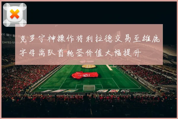 克罗宁神操作将利拉德交易至雄鹿字母离队首轮签价值大幅提升