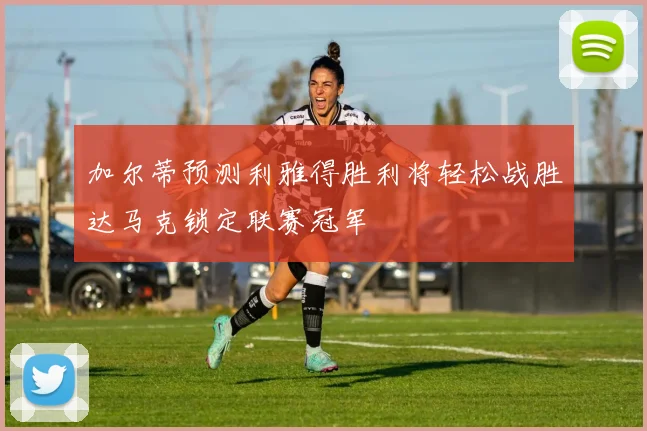 加尔蒂预测利雅得胜利将轻松战胜达马克锁定联赛冠军