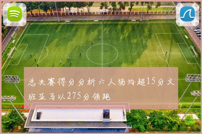总决赛得分分析六人场均超15分文班亚马以275分领跑