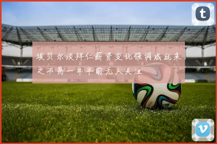 埃贝尔谈拜仁薪资变化强调成就来之不易一年半前无人关注